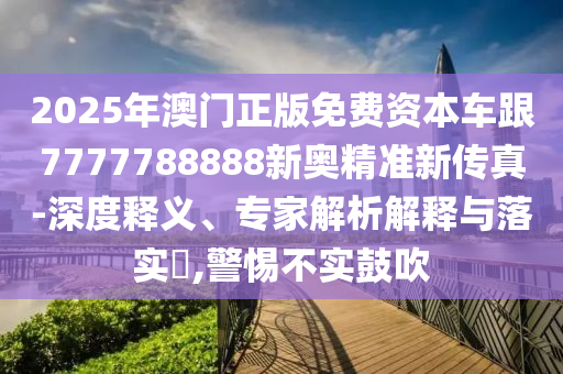 2025年澳門正版免費資本車跟7777788888新奧精準新傳真-深度釋義、專家解析解釋與落實?,警惕不實鼓吹